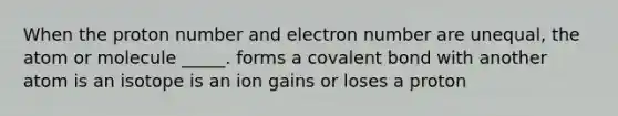 When the proton number and electron number are unequal, the atom or molecule _____. forms a covalent bond with another atom is an isotope is an ion gains or loses a proton