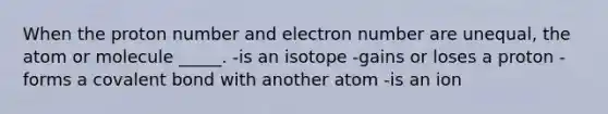 When the proton number and electron number are unequal, the atom or molecule _____. -is an isotope -gains or loses a proton -forms a covalent bond with another atom -is an ion