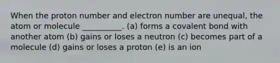 When the proton number and electron number are unequal, the atom or molecule __________. (a) forms a covalent bond with another atom (b) gains or loses a neutron (c) becomes part of a molecule (d) gains or loses a proton (e) is an ion