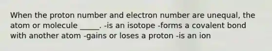 When the proton number and electron number are unequal, the atom or molecule _____. -is an isotope -forms a covalent bond with another atom -gains or loses a proton -is an ion