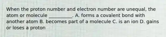 When the proton number and electron number are unequal, the atom or molecule __________. A. forms a covalent bond with another atom B. becomes part of a molecule C. is an ion D. gains or loses a proton