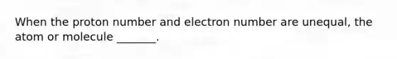 When the proton number and electron number are unequal, the atom or molecule _______.