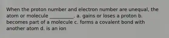 When the proton number and electron number are unequal, the atom or molecule __________. a. gains or loses a proton b. becomes part of a molecule c. forms a covalent bond with another atom d. is an ion