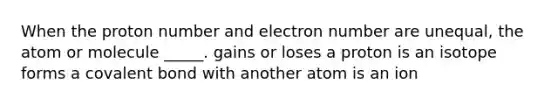 When the proton number and electron number are unequal, the atom or molecule _____. gains or loses a proton is an isotope forms a covalent bond with another atom is an ion