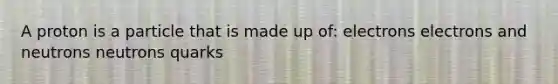 A proton is a particle that is made up of: electrons electrons and neutrons neutrons quarks