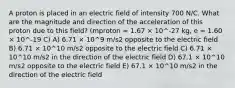 A proton is placed in an electric field of intensity 700 N/C. What are the magnitude and direction of the acceleration of this proton due to this field? (mproton = 1.67 × 10^-27 kg, e = 1.60 × 10^-19 C) A) 6.71 × 10^9 m/s2 opposite to the electric field B) 6.71 × 10^10 m/s2 opposite to the electric field C) 6.71 × 10^10 m/s2 in the direction of the electric field D) 67.1 × 10^10 m/s2 opposite to the electric field E) 67.1 × 10^10 m/s2 in the direction of the electric field