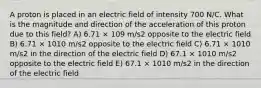 A proton is placed in an electric field of intensity 700 N/C. What is the magnitude and direction of the acceleration of this proton due to this field? A) 6.71 × 109 m/s2 opposite to the electric field B) 6.71 × 1010 m/s2 opposite to the electric field C) 6.71 × 1010 m/s2 in the direction of the electric field D) 67.1 × 1010 m/s2 opposite to the electric field E) 67.1 × 1010 m/s2 in the direction of the electric field