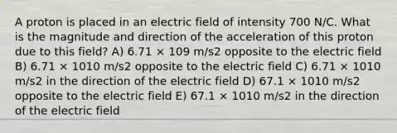 A proton is placed in an electric field of intensity 700 N/C. What is the magnitude and direction of the acceleration of this proton due to this field? A) 6.71 × 109 m/s2 opposite to the electric field B) 6.71 × 1010 m/s2 opposite to the electric field C) 6.71 × 1010 m/s2 in the direction of the electric field D) 67.1 × 1010 m/s2 opposite to the electric field E) 67.1 × 1010 m/s2 in the direction of the electric field