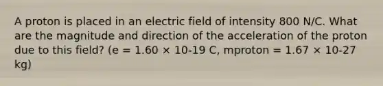 A proton is placed in an electric field of intensity 800 N/C. What are the magnitude and direction of the acceleration of the proton due to this field? (e = 1.60 × 10-19 C, mproton = 1.67 × 10-27 kg)