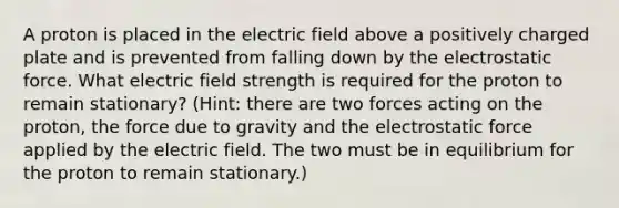 A proton is placed in the electric field above a positively charged plate and is prevented from falling down by the electrostatic force. What electric field strength is required for the proton to remain stationary? (Hint: there are two forces acting on the proton, the force due to gravity and the electrostatic force applied by the electric field. The two must be in equilibrium for the proton to remain stationary.)