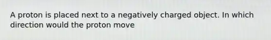 A proton is placed next to a negatively charged object. In which direction would the proton move