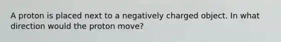 A proton is placed next to a negatively charged object. In what direction would the proton move?