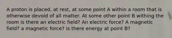 A proton is placed, at rest, at some point A within a room that is otherwise devoid of all matter. At some other point B withing the room is there an electric field? An electric force? A magnetic field? a magnetic force? is there energy at point B?