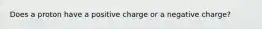 Does a proton have a positive charge or a negative charge?