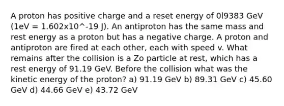 A proton has positive charge and a reset energy of 0l9383 GeV (1eV = 1.602x10^-19 J). An antiproton has the same mass and rest energy as a proton but has a negative charge. A proton and antiproton are fired at each other, each with speed v. What remains after the collision is a Zo particle at rest, which has a rest energy of 91.19 GeV. Before the collision what was the kinetic energy of the proton? a) 91.19 GeV b) 89.31 GeV c) 45.60 GeV d) 44.66 GeV e) 43.72 GeV