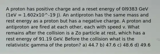 A proton has positive charge and a reset energy of 0l9383 GeV (1eV = 1.602x10^-19 J). An antiproton has the same mass and rest energy as a proton but has a negative charge. A proton and antiproton are fired at each other, each with speed v. What remains after the collision is a Zo particle at rest, which has a rest energy of 91.19 GeV. Before the collision what is the relativistic gamma of the proton? a) 44.7 b) 47.6 c) 48.6 d) 49.6