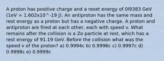 A proton has positive charge and a reset energy of 0l9383 GeV (1eV = 1.602x10^-19 J). An antiproton has the same mass and rest energy as a proton but has a negative charge. A proton and antiproton are fired at each other, each with speed v. What remains after the collision is a Zo particle at rest, which has a rest energy of 91.19 GeV. Before the collision what was the speed v of the proton? a) 0.9994c b) 0.9996c c) 0.9997c d) 0.9998c e) 0.9999c