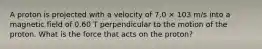 A proton is projected with a velocity of 7.0 × 103 m/s into a magnetic field of 0.60 T perpendicular to the motion of the proton. What is the force that acts on the proton?