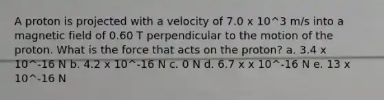 A proton is projected with a velocity of 7.0 x 10^3 m/s into a magnetic field of 0.60 T perpendicular to the motion of the proton. What is the force that acts on the proton? a. 3.4 x 10^-16 N b. 4.2 x 10^-16 N c. 0 N d. 6.7 x x 10^-16 N e. 13 x 10^-16 N