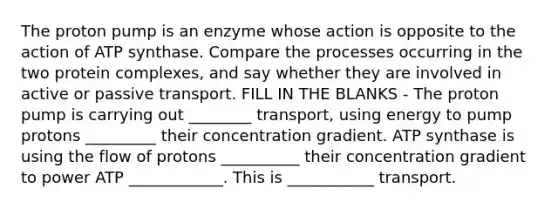 The proton pump is an enzyme whose action is opposite to the action of ATP synthase. Compare the processes occurring in the two protein complexes, and say whether they are involved in active or passive transport. FILL IN THE BLANKS - The proton pump is carrying out ________ transport, using energy to pump protons _________ their concentration gradient. ATP synthase is using the flow of protons __________ their concentration gradient to power ATP ____________. This is ___________ transport.