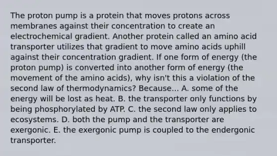 The proton pump is a protein that moves protons across membranes against their concentration to create an electrochemical gradient. Another protein called an amino acid transporter utilizes that gradient to move amino acids uphill against their concentration gradient. If one form of energy (the proton pump) is converted into another form of energy (the movement of the amino acids), why isn't this a violation of the second law of thermodynamics? Because... A. some of the energy will be lost as heat. B. the transporter only functions by being phosphorylated by ATP. C. the second law only applies to ecosystems. D. both the pump and the transporter are exergonic. E. the exergonic pump is coupled to the endergonic transporter.