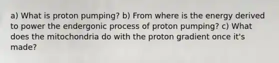 a) What is proton pumping? b) From where is the energy derived to power the endergonic process of proton pumping? c) What does the mitochondria do with the proton gradient once it's made?