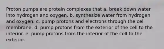 Proton pumps are protein complexes that a. break down water into hydrogen and oxygen. b. synthesize water from hydrogen and oxygen. c. pump protons and electrons through the cell membrane. d. pump protons from the exterior of the cell to the interior. e. pump protons from the interior of the cell to the exterior.