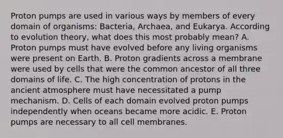 Proton pumps are used in various ways by members of every domain of organisms: Bacteria, Archaea, and Eukarya. According to evolution theory, what does this most probably mean? A. Proton pumps must have evolved before any living organisms were present on Earth. B. Proton gradients across a membrane were used by cells that were the common ancestor of all three domains of life. C. The high concentration of protons in the ancient atmosphere must have necessitated a pump mechanism. D. Cells of each domain evolved proton pumps independently when oceans became more acidic. E. Proton pumps are necessary to all cell membranes.