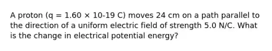 A proton (q = 1.60 × 10-19 C) moves 24 cm on a path parallel to the direction of a uniform electric field of strength 5.0 N/C. What is the change in electrical potential energy?