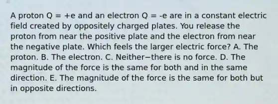 A proton Q = +e and an electron Q = -e are in a constant electric field created by oppositely charged plates. You release the proton from near the positive plate and the electron from near the negative plate. Which feels the larger electric force? A. The proton. B. The electron. C. Neither−there is no force. D. The magnitude of the force is the same for both and in the same direction. E. The magnitude of the force is the same for both but in opposite directions.