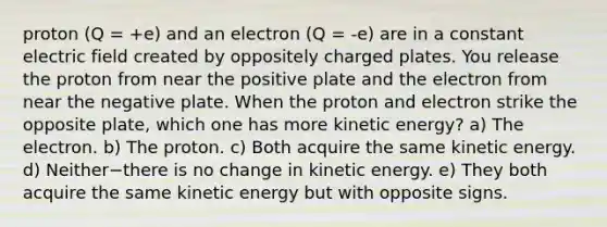 proton (Q = +e) and an electron (Q = -e) are in a constant electric field created by oppositely charged plates. You release the proton from near the positive plate and the electron from near the negative plate. When the proton and electron strike the opposite plate, which one has more kinetic energy? a) The electron. b) The proton. c) Both acquire the same kinetic energy. d) Neither−there is no change in kinetic energy. e) They both acquire the same kinetic energy but with opposite signs.