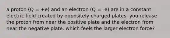 a proton (Q = +e) and an electron (Q = -e) are in a constant electric field created by oppositely charged plates. you release the proton from near the positive plate and the electron from near the negative plate. which feels the larger electron force?