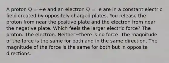 A proton Q = +e and an electron Q = -e are in a constant electric field created by oppositely charged plates. You release the proton from near the positive plate and the electron from near the negative plate. Which feels the larger electric force? The proton. The electron. Neither−there is no force. The magnitude of the force is the same for both and in the same direction. The magnitude of the force is the same for both but in opposite directions.