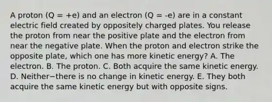 A proton (Q = +e) and an electron (Q = -e) are in a constant electric field created by oppositely charged plates. You release the proton from near the positive plate and the electron from near the negative plate. When the proton and electron strike the opposite plate, which one has more kinetic energy? A. The electron. B. The proton. C. Both acquire the same kinetic energy. D. Neither−there is no change in kinetic energy. E. They both acquire the same kinetic energy but with opposite signs.