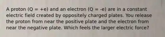 A proton (Q = +e) and an electron (Q = -e) are in a constant electric field created by oppositely charged plates. You release the proton from near the positive plate and the electron from near the negative plate. Which feels the larger electric force?