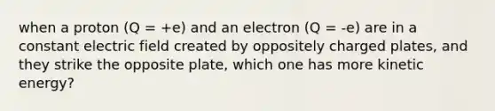 when a proton (Q = +e) and an electron (Q = -e) are in a constant electric field created by oppositely charged plates, and they strike the opposite plate, which one has more kinetic energy?