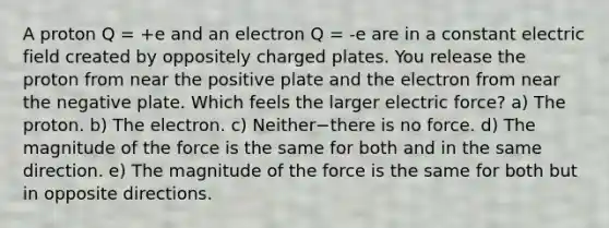 A proton Q = +e and an electron Q = -e are in a constant electric field created by oppositely charged plates. You release the proton from near the positive plate and the electron from near the negative plate. Which feels the larger electric force? a) The proton. b) The electron. c) Neither−there is no force. d) The magnitude of the force is the same for both and in the same direction. e) The magnitude of the force is the same for both but in opposite directions.