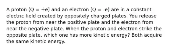 A proton (Q = +e) and an electron (Q = -e) are in a constant electric field created by oppositely charged plates. You release the proton from near the positive plate and the electron from near the negative plate. When the proton and electron strike the opposite plate, which one has more kinetic energy? Both acquire the same kinetic energy.