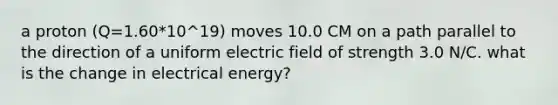 a proton (Q=1.60*10^19) moves 10.0 CM on a path parallel to the direction of a uniform electric field of strength 3.0 N/C. what is the change in electrical energy?