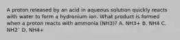 A proton released by an acid in aqueous solution quickly reacts with water to form a hydronium ion. What product is formed when a proton reacts with ammonia (NH3)? A. NH3+ B. NH4 C. NH2¯ D. NH4+