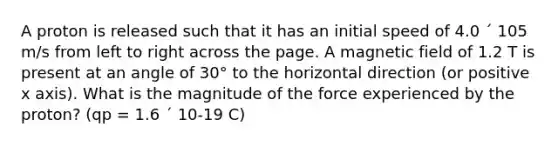 A proton is released such that it has an initial speed of 4.0 ´ 105 m/s from left to right across the page. A magnetic field of 1.2 T is present at an angle of 30° to the horizontal direction (or positive x axis). What is the magnitude of the force experienced by the proton? (qp = 1.6 ´ 10-19 C)