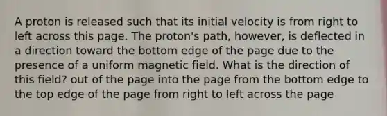 A proton is released such that its initial velocity is from right to left across this page. The proton's path, however, is deflected in a direction toward the bottom edge of the page due to the presence of a uniform magnetic field. What is the direction of this field? out of the page into the page from the bottom edge to the top edge of the page from right to left across the page