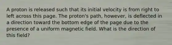 A proton is released such that its initial velocity is from right to left across this page. The proton's path, however, is deflected in a direction toward the bottom edge of the page due to the presence of a uniform magnetic field. What is the direction of this field?