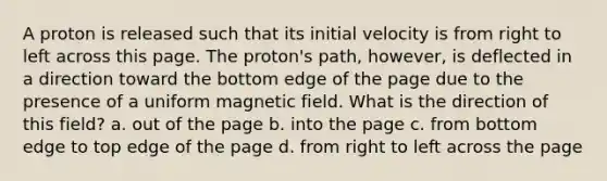 A proton is released such that its initial velocity is from right to left across this page. The proton's path, however, is deflected in a direction toward the bottom edge of the page due to the presence of a uniform magnetic field. What is the direction of this field? a. out of the page b. into the page c. from bottom edge to top edge of the page d. from right to left across the page