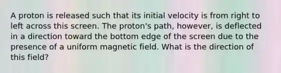 A proton is released such that its initial velocity is from right to left across this screen. The proton's path, however, is deflected in a direction toward the bottom edge of the screen due to the presence of a uniform magnetic field. What is the direction of this field?