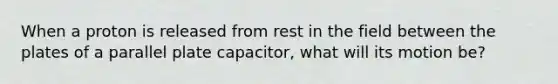 When a proton is released from rest in the field between the plates of a parallel plate capacitor, what will its motion be?