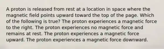 A proton is released from rest at a location in space where the magnetic field points upward toward the top of the page. Which of the following is true? The proton experiences a magnetic force to the right. The proton experiences no magnetic force and remains at rest. The proton experiences a magnetic force upward. The proton experiences a magnetic force downward.