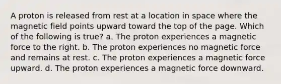 A proton is released from rest at a location in space where the magnetic field points upward toward the top of the page. Which of the following is true? a. The proton experiences a magnetic force to the right. b. The proton experiences no magnetic force and remains at rest. c. The proton experiences a magnetic force upward. d. The proton experiences a magnetic force downward.