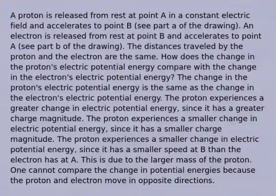 A proton is released from rest at point A in a constant electric field and accelerates to point B (see part a of the drawing). An electron is released from rest at point B and accelerates to point A (see part b of the drawing). The distances traveled by the proton and the electron are the same. How does the change in the proton's electric potential energy compare with the change in the electron's electric potential energy? The change in the proton's electric potential energy is the same as the change in the electron's electric potential energy. The proton experiences a greater change in electric potential energy, since it has a greater charge magnitude. The proton experiences a smaller change in electric potential energy, since it has a smaller charge magnitude. The proton experiences a smaller change in electric potential energy, since it has a smaller speed at B than the electron has at A. This is due to the larger mass of the proton. One cannot compare the change in potential energies because the proton and electron move in opposite directions.