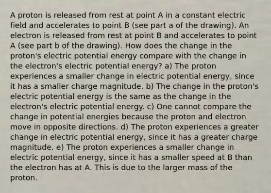 A proton is released from rest at point A in a constant electric field and accelerates to point B (see part a of the drawing). An electron is released from rest at point B and accelerates to point A (see part b of the drawing). How does the change in the proton's electric potential energy compare with the change in the electron's electric potential energy? a) The proton experiences a smaller change in electric potential energy, since it has a smaller charge magnitude. b) The change in the proton's electric potential energy is the same as the change in the electron's electric potential energy. c) One cannot compare the change in potential energies because the proton and electron move in opposite directions. d) The proton experiences a greater change in electric potential energy, since it has a greater charge magnitude. e) The proton experiences a smaller change in electric potential energy, since it has a smaller speed at B than the electron has at A. This is due to the larger mass of the proton.